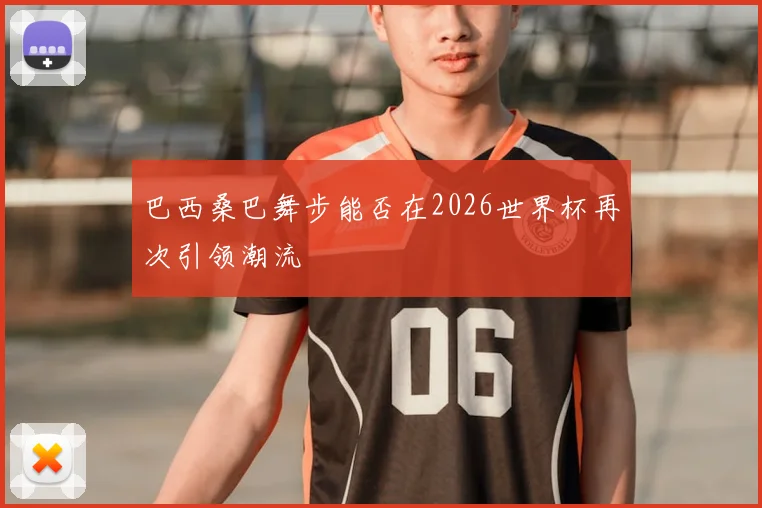 巴西桑巴舞步能否在2026世界杯再次引领潮流