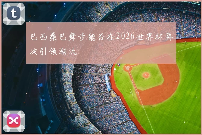 巴西桑巴舞步能否在2026世界杯再次引领潮流