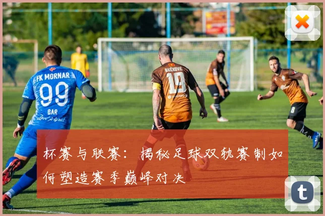 杯赛与联赛:揭秘足球双轨赛制如何塑造赛季巅峰对决
