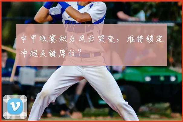 中甲联赛积分风云突变,谁将锁定冲超关键席位?