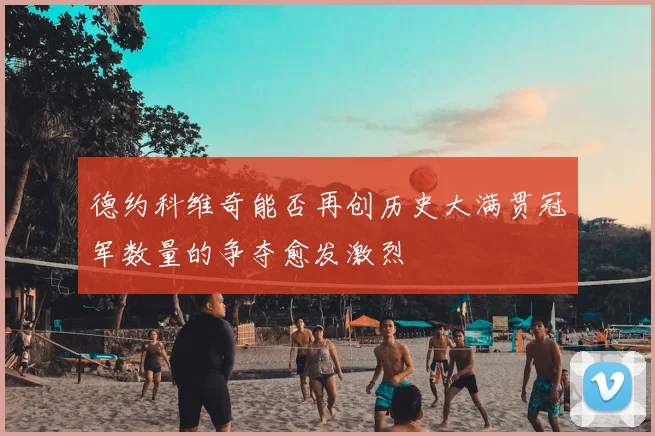 德约科维奇能否再创历史大满贯冠军数量的争夺愈发激烈