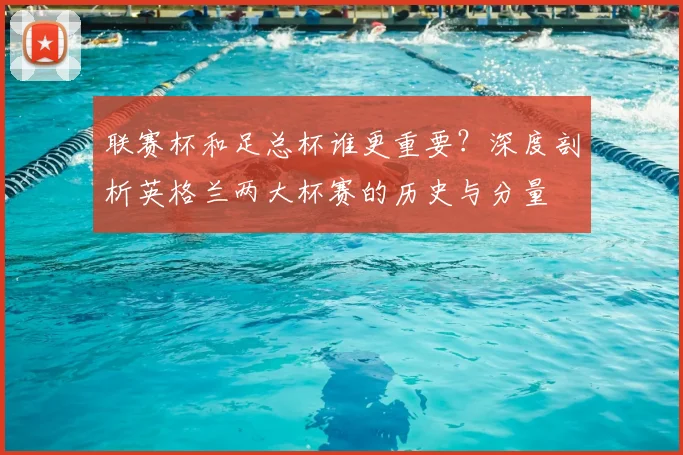 联赛杯和足总杯谁更重要？深度剖析英格兰两大杯赛的历史与分量