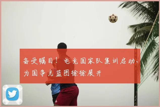 备受瞩目！电竞国家队集训启动，为国争光蓝图徐徐展开