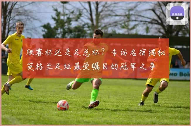 联赛杯还是足总杯？专访名宿揭秘英格兰足坛最受瞩目的冠军之争