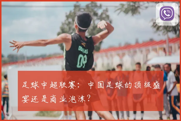 足球中超联赛:中国足球的顶级盛宴还是商业泡沫?